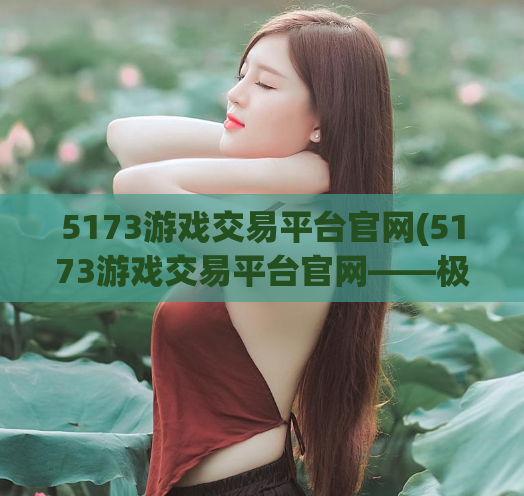5173游戏交易平台官网(5173游戏交易平台官网——极速安全交易买卖游戏装备)