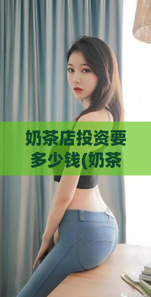 奶茶店投资要多少钱(奶茶店投资需要的资金?)