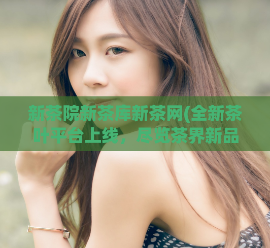 新茶院新茶库新茶网(全新茶叶平台上线，尽览茶界新品！)
