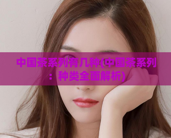 中国茶系列有几种(中国茶系列：种类全面解析)