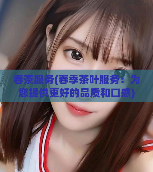 春茶服务(春季茶叶服务：为您提供更好的品质和口感)