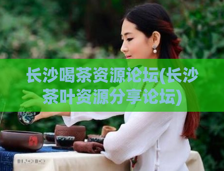 长沙喝茶资源论坛(长沙茶叶资源分享论坛)