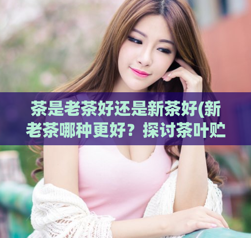 茶是老茶好还是新茶好(新老茶哪种更好？探讨茶叶贮存与品质)