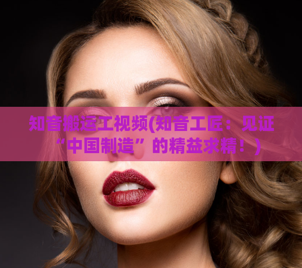 知音搬运工视频(知音工匠：见证“中国制造”的精益求精！)