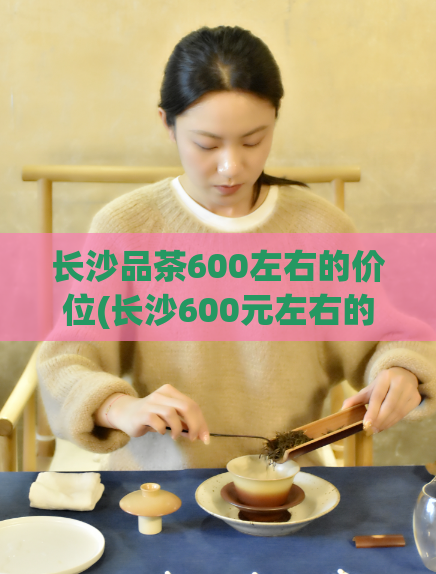 长沙品茶600左右的价位(长沙600元左右的茶馆推荐)