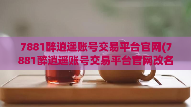 7881醉逍遥账号交易平台官网(7881醉逍遥账号交易平台官网改名为“逍遥账号交易平台”)