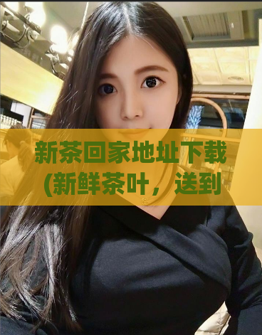 新茶回家地址下载(新鲜茶叶，送到家门口！)