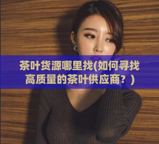 茶叶货源哪里找(如何寻找高质量的茶叶供应商?)