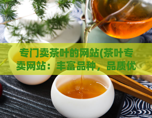 专门卖茶叶的网站(茶叶专卖网站：丰富品种，品质优良)