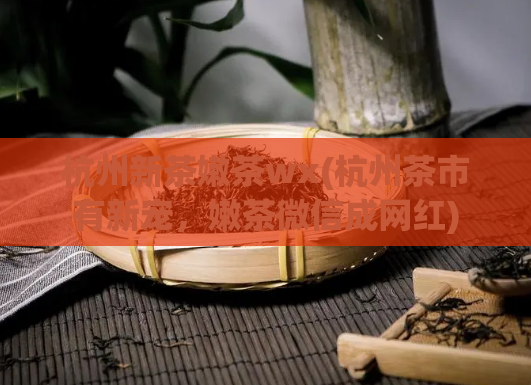 杭州新茶嫩茶wx(杭州茶市有新宠，嫩茶微信成网红)