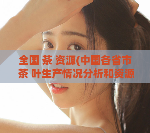 全国 茶 资源(中国各省市 茶 叶生产情况分析和资源分布图)