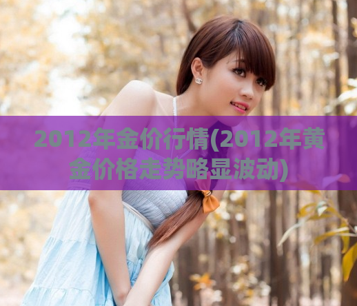 2012年金价行情(2012年黄金价格走势略显波动)