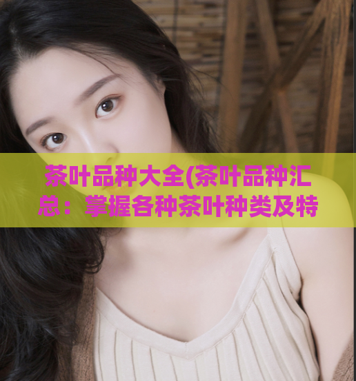 茶叶品种大全(茶叶品种汇总:掌握各种茶叶种类及特点)