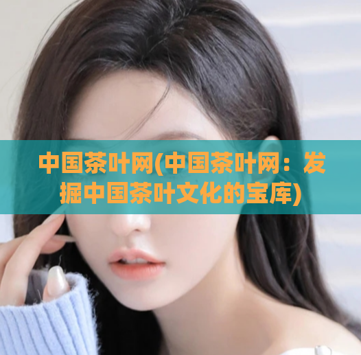 中国茶叶网(中国茶叶网:发掘中国茶叶文化的宝库)