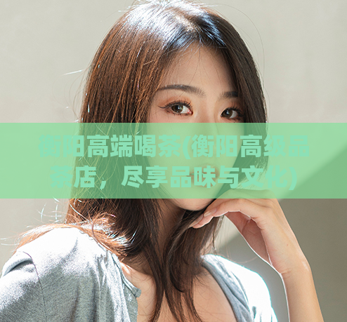 衡阳高端喝茶(衡阳高级品茶店,尽享品味与文化)
