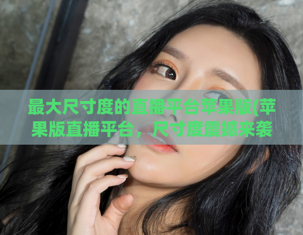 最大尺寸度的直播平台苹果版(苹果版直播平台，尺寸度震撼来袭！)