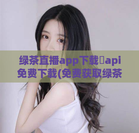 绿茶直播app下载汅api免费下载(免费获取绿茶直播APP下载链接)