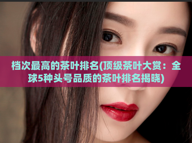 档次最高的茶叶排名(顶级茶叶大赏：全球5种头号品质的茶叶排名揭晓)