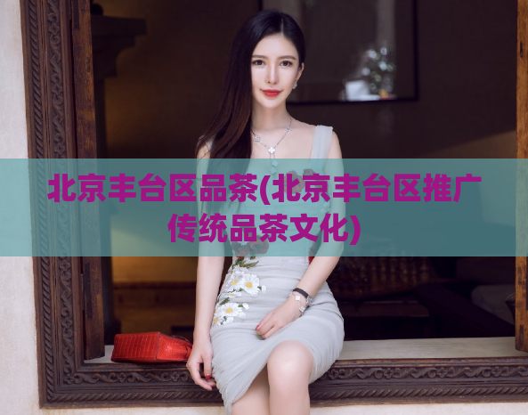 北京丰台区品茶(北京丰台区推广传统品茶文化)