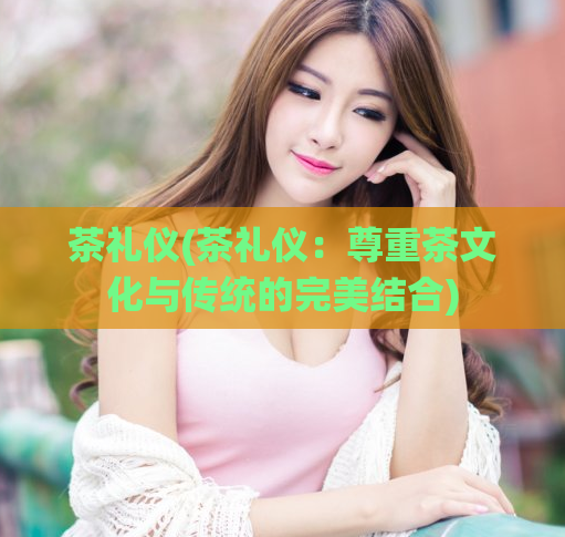茶礼仪(茶礼仪：尊重茶文化与传统的完美结合)