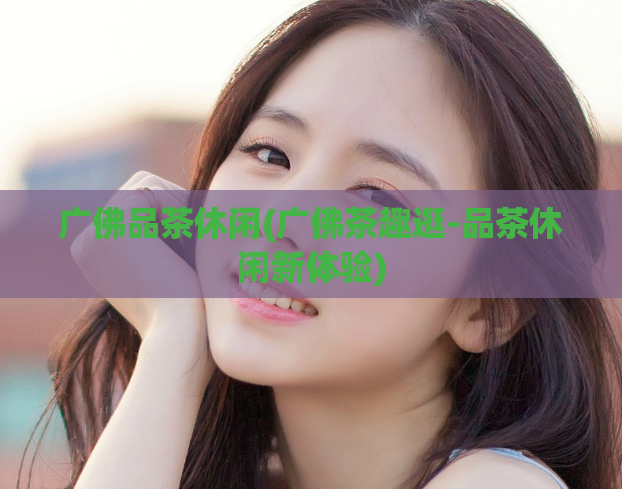 广佛品茶休闲(广佛茶趣逛-品茶休闲新体验)