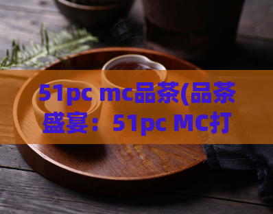 51pc mc品茶(品茶盛宴：51pc MC打造的新鲜茶饮口感)