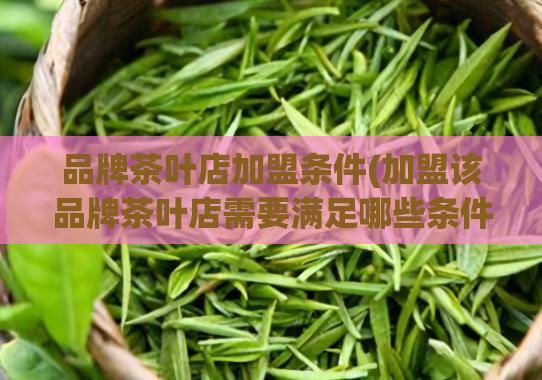 品牌茶叶店加盟条件(加盟该品牌茶叶店需要满足哪些条件？)