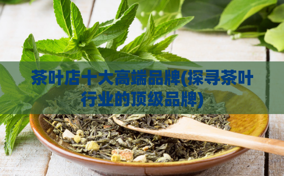 茶叶店十大高端品牌(探寻茶叶行业的顶级品牌)