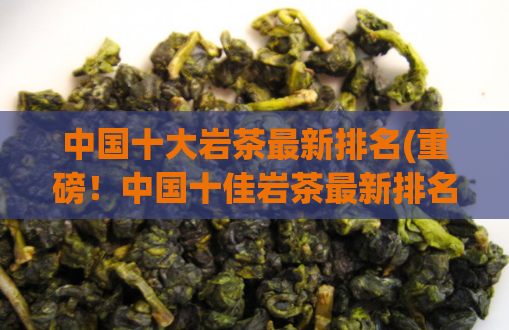 中国十大岩茶最新排名(重磅！中国十佳岩茶最新排名出炉！又有哪些茶叶成功登顶？)