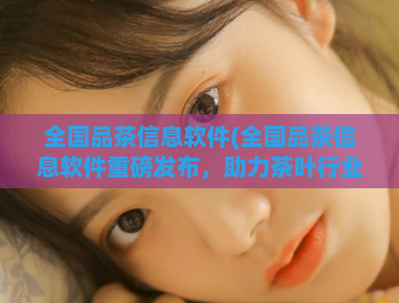 全国品茶信息软件(全国品茶信息软件重磅发布，助力茶叶行业数字化升级)