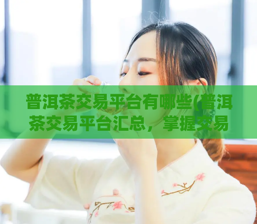 普洱茶交易平台有哪些(普洱茶交易平台汇总，掌握交易最新动态)