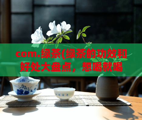 com.绿茶(绿茶的功效和好处大盘点，想喝就喝！)
