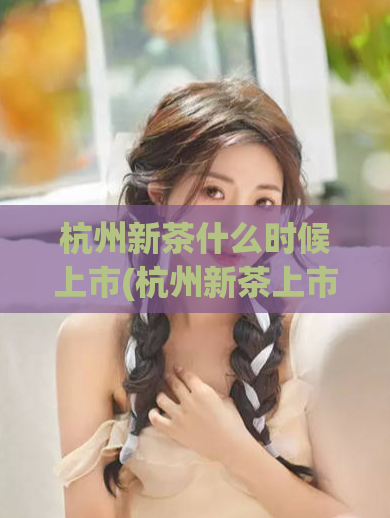 杭州新茶什么时候上市(杭州新茶上市时间 revealed!)
