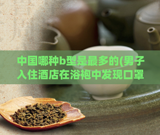 中国哪种b型是最多的(男子入住酒店在浴袍中发现口罩香烟,一千块钱大保健能做什么)