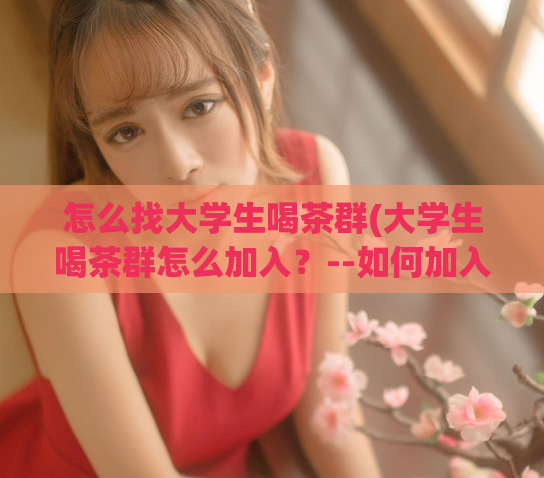 怎么找大学生喝茶群(大学生喝茶群怎么加入？--如何加入大学生茶友群？)