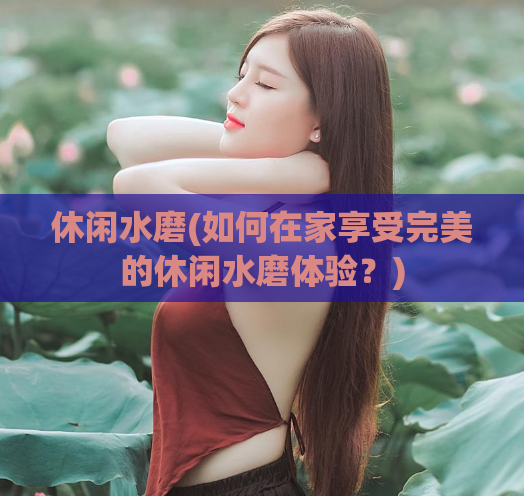 休闲水磨(如何在家享受完美的休闲水磨体验？)
