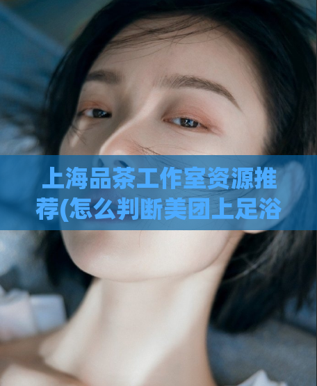 上海品茶工作室资源推荐(怎么判断美团上足浴店是正规,spa柔式调情是什么项目)