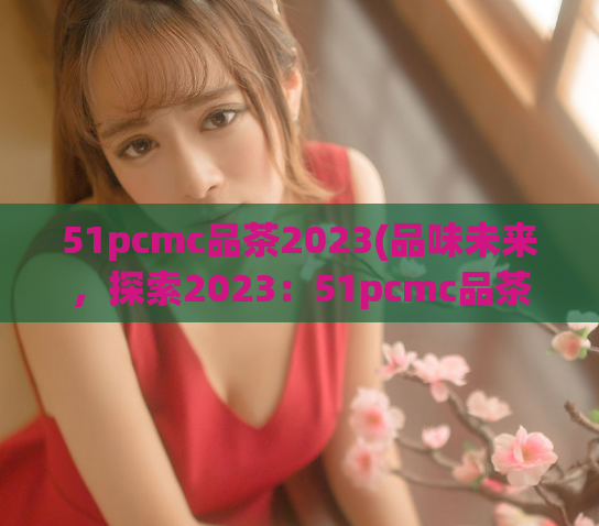 51pcmc品茶2023(品味未来，探索2023：51pcmc品茶全新旅程)