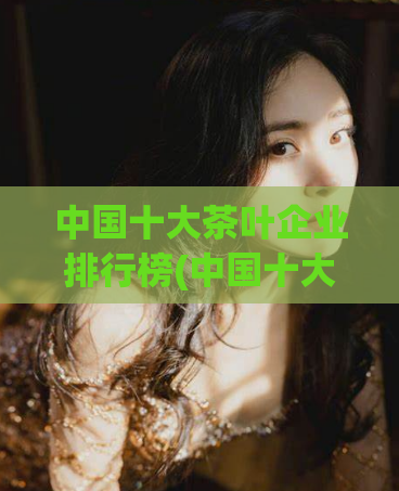 中国十大茶叶企业排行榜(中国十大茶叶企业排名出炉，谁是领先者？)