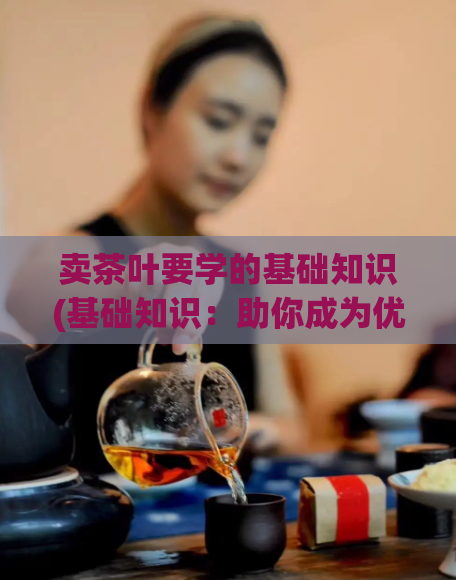 卖茶叶要学的基础知识(基础知识：助你成为优秀的茶叶销售员)