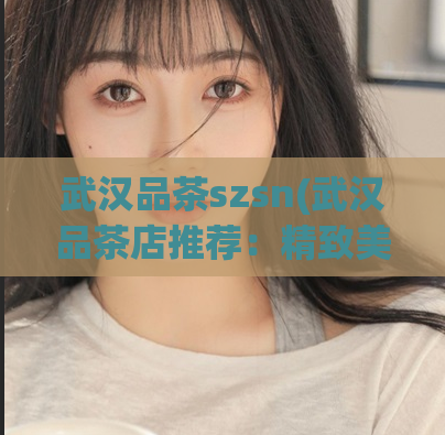 武汉品茶szsn(武汉品茶店推荐：精致美味，让你回味无穷)