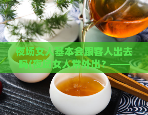 夜场女人基本会跟客人出去吗(夜场女人常外出？——SEO编辑分享心得)