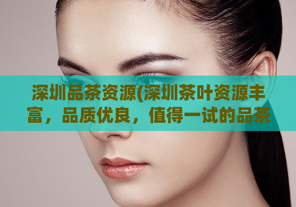 深圳品茶资源(深圳茶叶资源丰富,品质优良,值得一试的品茶场所推荐)