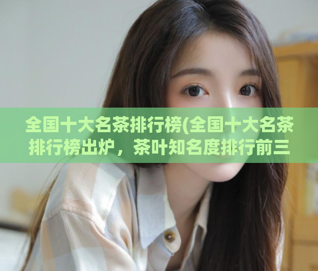 全国十大名茶排行榜(全国十大名茶排行榜出炉,茶叶知名度排行前三名是?)