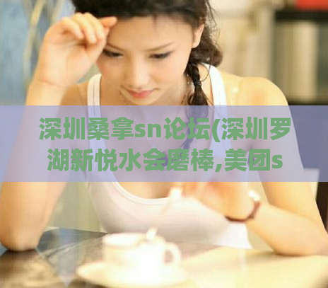 深圳桑拿sn论坛(深圳罗湖新悦水会磨棒,美团spa最新暗号)
