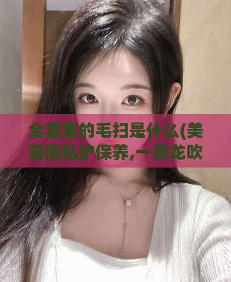 全套里的毛扫是什么(美容院私护保养,一条龙吹出了还能做吗)