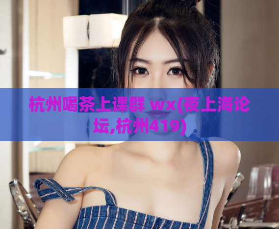杭州喝茶上课群 wx(夜上海论坛,杭州419)