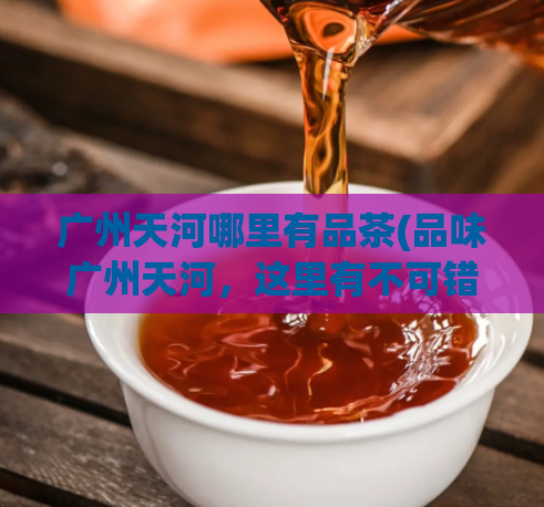 广州天河哪里有品茶(品味广州天河，这里有不可错过的品茶好去处)