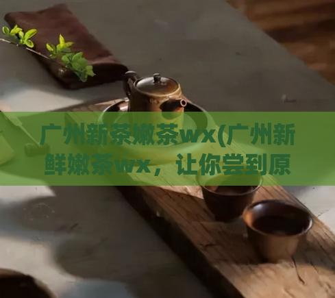 广州新茶嫩茶wx(广州新鲜嫩茶wx，让你尝到原汁原味的茶味道)