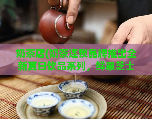 奶茶店(奶茶连锁品牌推出全新夏日饮品系列，鲜果芝士冰球柠檬茶成爆款！)